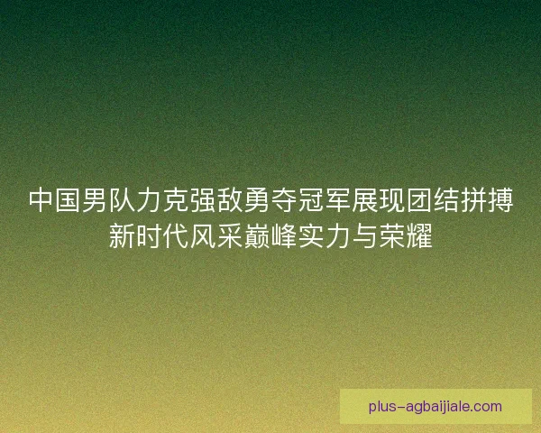 中国男队力克强敌勇夺冠军展现团结拼搏新时代风采巅峰实力与荣耀