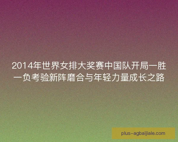 2014年世界女排大奖赛中国队开局一胜一负考验新阵磨合与年轻力量成长之路