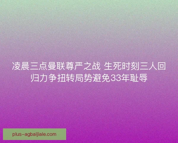 凌晨三点曼联尊严之战 生死时刻三人回归力争扭转局势避免33年耻辱