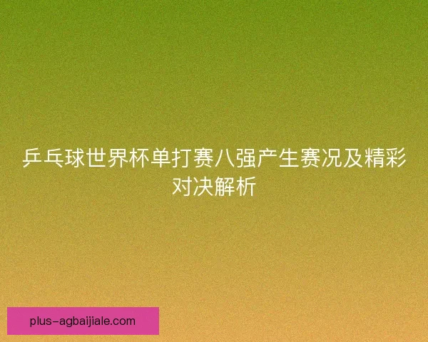 乒乓球世界杯单打赛八强产生赛况及精彩对决解析