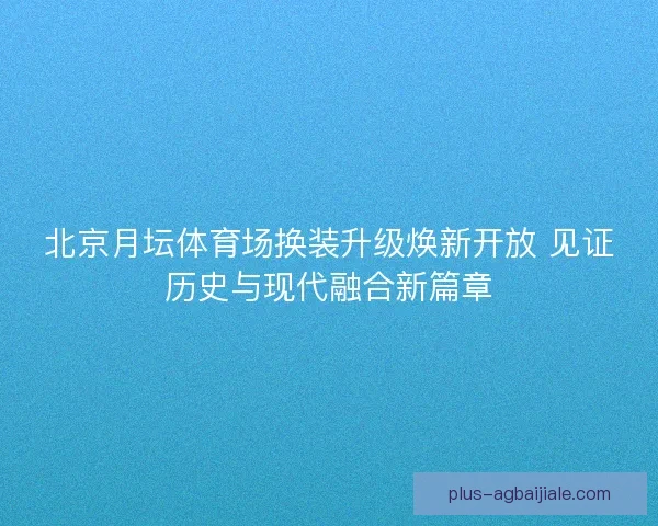 北京月坛体育场换装升级焕新开放 见证历史与现代融合新篇章